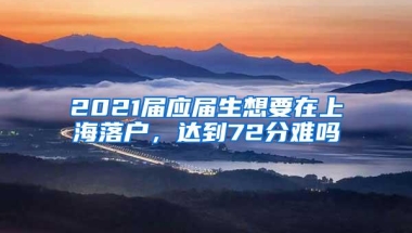 2021届应届生想要在上海落户，达到72分难吗