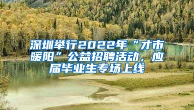 深圳举行2022年“才市暖阳”公益招聘活动，应届毕业生专场上线