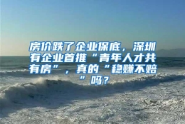 房价跌了企业保底，深圳有企业首推“青年人才共有房”，真的“稳赚不赔”吗？