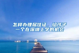 怎样办理居住证，给孩子一个在深圳上学的机会