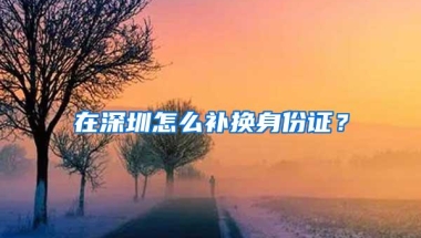 在深圳怎么补换身份证？