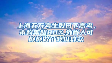 上海五万考生烈日下高考，本科率超80%,外省人可静静做个吃瓜群众