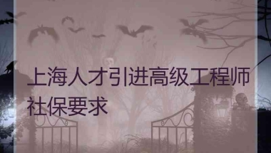 上海人才引进高级工程师社保要求 上海人才引进高级工程师社保要求