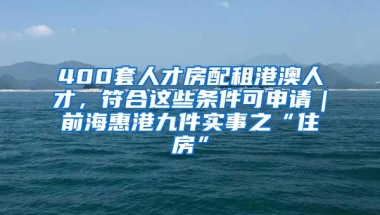 400套人才房配租港澳人才，符合这些条件可申请｜前海惠港九件实事之“住房”