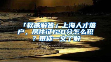 「权威解答」上海人才落户，居住证120分怎么积？带你一文了解