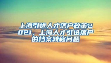 上海引进人才落户政策2021，上海人才引进落户的档案转移问题