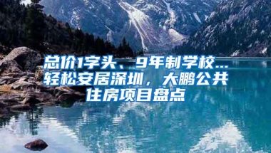 总价1字头、9年制学校...轻松安居深圳，大鹏公共住房项目盘点
