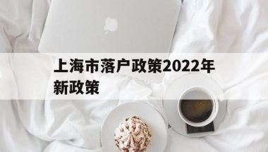 上海市落户政策2022年新政策(上海市落户政策2022年新政策应届生)