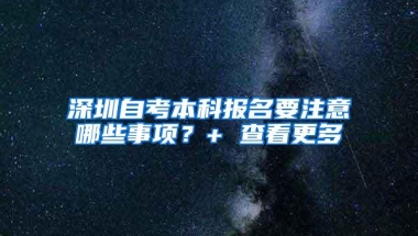 深圳自考本科报名要注意哪些事项？+ 查看更多