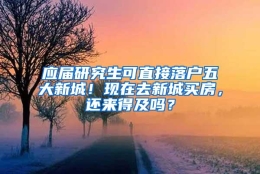 应届研究生可直接落户五大新城！现在去新城买房，还来得及吗？