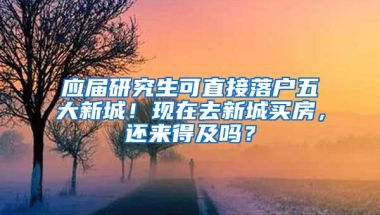 应届研究生可直接落户五大新城！现在去新城买房，还来得及吗？