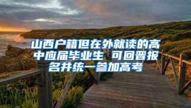 山西户籍但在外就读的高中应届毕业生 可回晋报名并统一参加高考