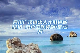 四川广汉推出人才引进新举措 落户工作奖励1至15万