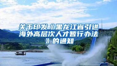 关于印发《黑龙江省引进海外高层次人才暂行办法》的通知