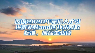 原创2020年深圳人才引进市补贴and区补贴领取标准，应届生必读