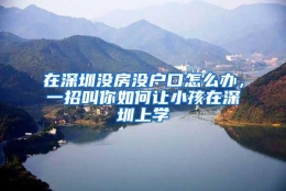 在深圳没房没户口怎么办，一招叫你如何让小孩在深圳上学