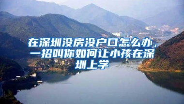 在深圳没房没户口怎么办，一招叫你如何让小孩在深圳上学