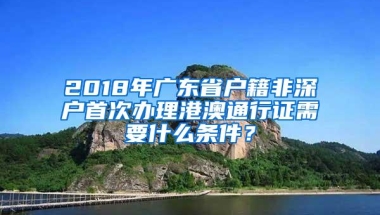 2018年广东省户籍非深户首次办理港澳通行证需要什么条件？