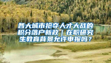 各大城市抢夺人才大战的积分落户新政｜在职研究生教育背景允许申报吗？