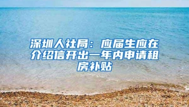 深圳人社局：应届生应在介绍信开出一年内申请租房补贴