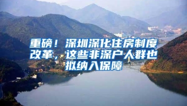 重磅！深圳深化住房制度改革，这些非深户人群也拟纳入保障