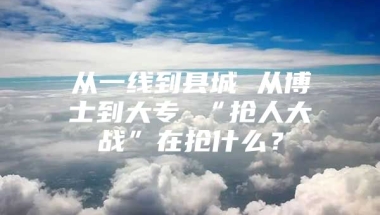 从一线到县城 从博士到大专 “抢人大战”在抢什么？