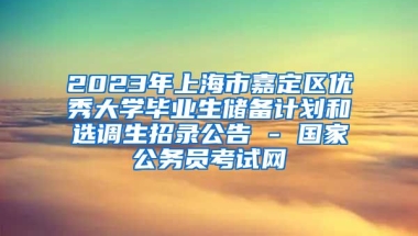 2023年上海市嘉定区优秀大学毕业生储备计划和选调生招录公告 - 国家公务员考试网