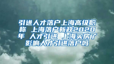 引进人才落户上海高级职称 上海落户新政2020年 人才引进 上海买房了影响人才引进落户吗