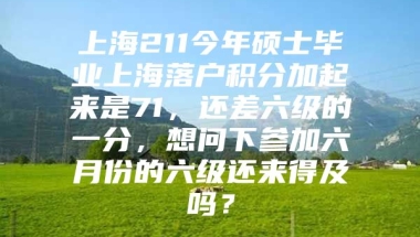 上海211今年硕士毕业上海落户积分加起来是71，还差六级的一分，想问下参加六月份的六级还来得及吗？