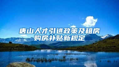 唐山人才引进政策及租房购房补贴新规定