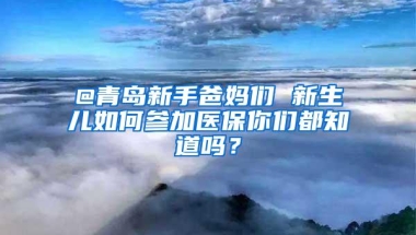 @青岛新手爸妈们 新生儿如何参加医保你们都知道吗？