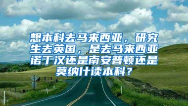 想本科去马来西亚，研究生去英国，是去马来西亚诺丁汉还是南安普顿还是莫纳什读本科？