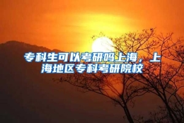 专科生可以考研吗上海，上海地区专科考研院校