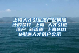 上海人才引进落户配偶随迁的条件 上海 人才引进 落户 新流程 上海2019引进人才落户公示