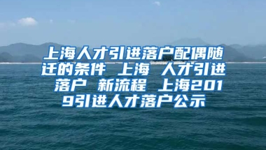 上海人才引进落户配偶随迁的条件 上海 人才引进 落户 新流程 上海2019引进人才落户公示