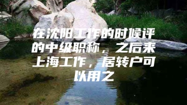 在沈阳工作的时候评的中级职称，之后来上海工作，居转户可以用之