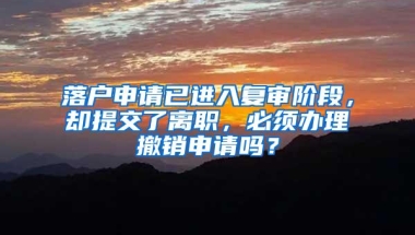 落户申请已进入复审阶段，却提交了离职，必须办理撤销申请吗？