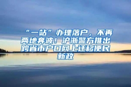 “一站”办理落户，不再两地奔波！沪浙警方推出跨省市户口网上迁移便民新政