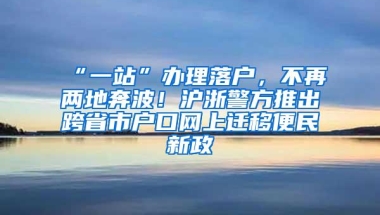 “一站”办理落户，不再两地奔波！沪浙警方推出跨省市户口网上迁移便民新政