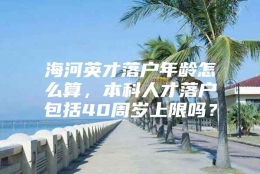 海河英才落户年龄怎么算，本科人才落户包括40周岁上限吗？