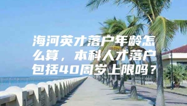 海河英才落户年龄怎么算，本科人才落户包括40周岁上限吗？