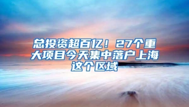 总投资超百亿！27个重大项目今天集中落户上海这个区域