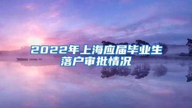 2022年上海应届毕业生落户审批情况