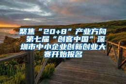 聚焦“20+8”产业方向 第七届“创客中国”深圳市中小企业创新创业大赛开始报名