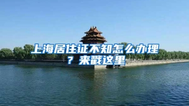 上海居住证不知怎么办理？来戳这里