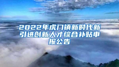 2022年虎门镇新时代新引进创新人才综合补贴申报公告