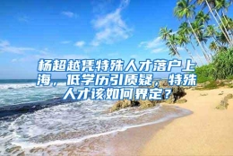 杨超越凭特殊人才落户上海，低学历引质疑，特殊人才该如何界定？