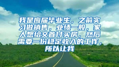 我是应届毕业生，之前实习做销售，业绩一般，家人想给交首付买房，然后需要一份稳定收入的工作，所以让我