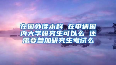 在国外读本科 在申请国内大学研究生可以么 还需要参加研究生考试么