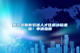 鄂尔多斯市引进人才住房补贴来啦！申请指南→